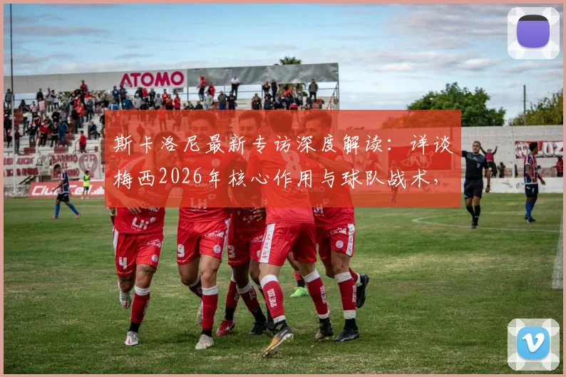 斯卡洛尼最新专访深度解读:详谈梅西2026年核心作用与球队战术,不存在实力悬殊的对手