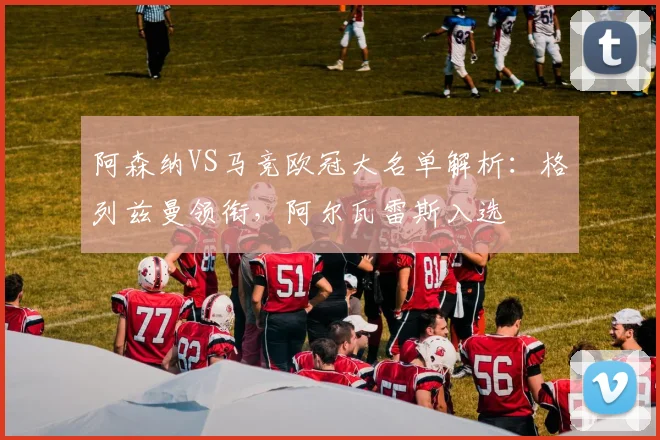 阿森纳VS马竞欧冠大名单解析:格列兹曼领衔,阿尔瓦雷斯入选