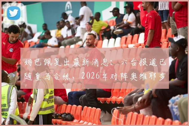 姆巴佩复出最新消息：六台报道已随皇马合练，2026年对阵奥维耶多复出可能性大增