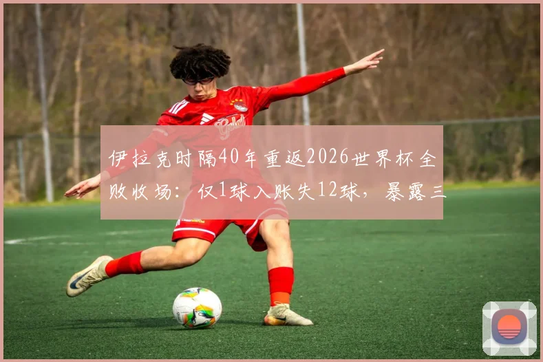 伊拉克时隔40年重返2026世界杯全败收场:仅1球入账失12球,暴露三大致命短板