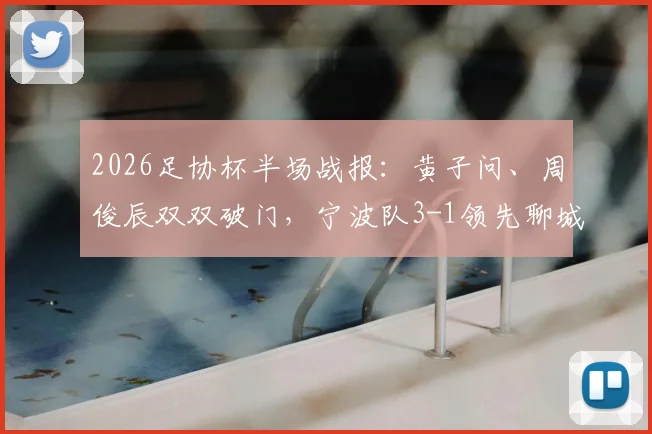 2026足协杯半场战报：黄子问、周俊辰双双破门，宁波队3-1领先聊城传奇绿业春队，附精彩进球回顾
