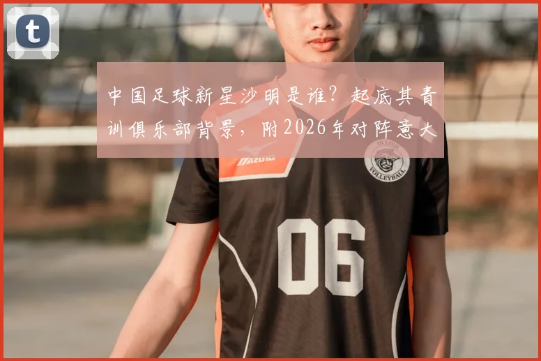 中国足球新星沙明是谁?起底其青训俱乐部背景,附2026年对阵意大利U15两粒进球视频详解