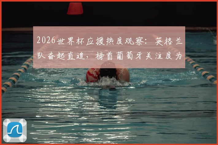 2026世界杯应援热度观察:英格兰队奋起直追,榜首葡萄牙关注度为何放缓?