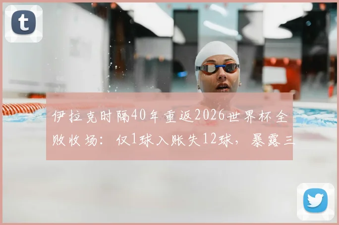 伊拉克时隔40年重返2026世界杯全败收场：仅1球入账失12球，暴露三大致命短板