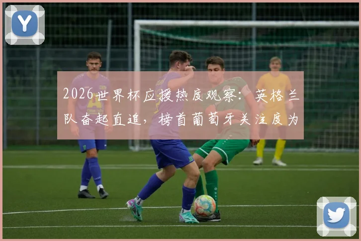 2026世界杯应援热度观察：英格兰队奋起直追，榜首葡萄牙关注度为何放缓？