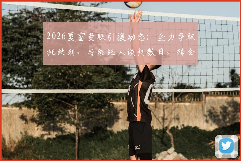 2026夏窗曼联引援动态：全力争取托纳利，与经纪人谈判数日，转会可能性与阵容影响分析