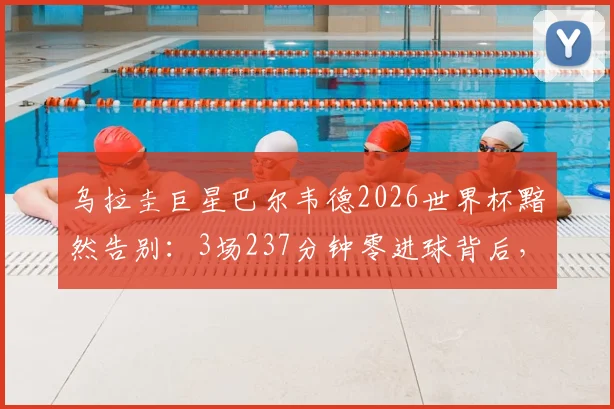 乌拉圭巨星巴尔韦德2026世界杯黯然告别:3场237分钟零进球背后,这三大原因道尽英雄悲情