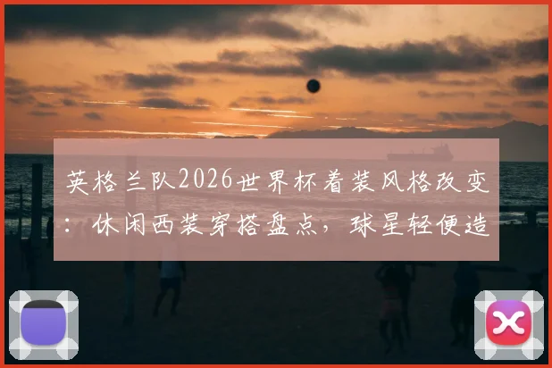 英格兰队2026世界杯着装风格改变：休闲西装穿搭盘点，球星轻便造型解析