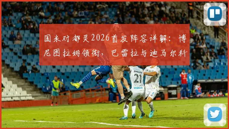 国米对都灵2026首发阵容详解：博尼图拉姆领衔，巴雷拉与迪马尔科角色关键解读