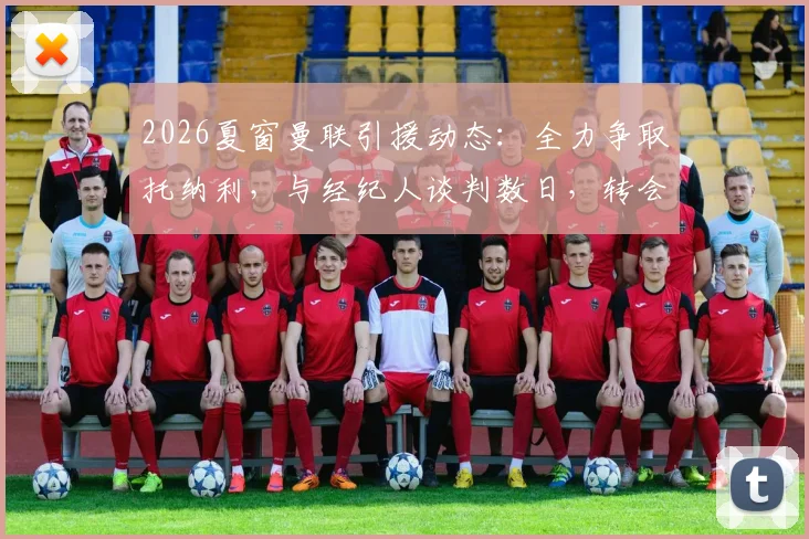 2026夏窗曼联引援动态：全力争取托纳利，与经纪人谈判数日，转会可能性与阵容影响分析