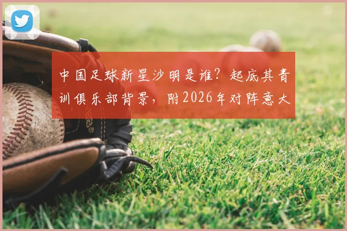 中国足球新星沙明是谁？起底其青训俱乐部背景，附2026年对阵意大利U15两粒进球视频详解