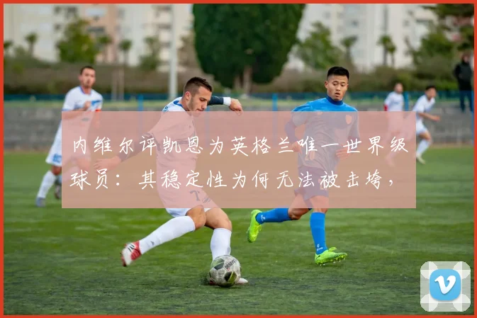 内维尔评凯恩为英格兰唯一世界级球员:其稳定性为何无法被击垮,对2026世界杯至关重要
