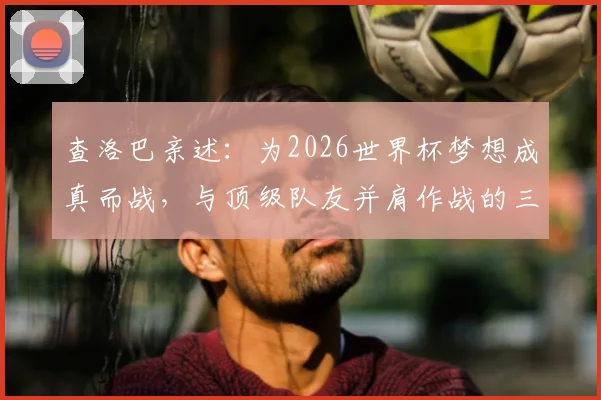 查洛巴亲述:为2026世界杯梦想成真而战,与顶级队友并肩作战的三大收获与心路历程