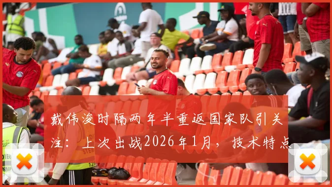 戴伟浚时隔两年半重返国家队引关注:上次出战2026年1月,技术特点能否适配伊万科维奇新体系?