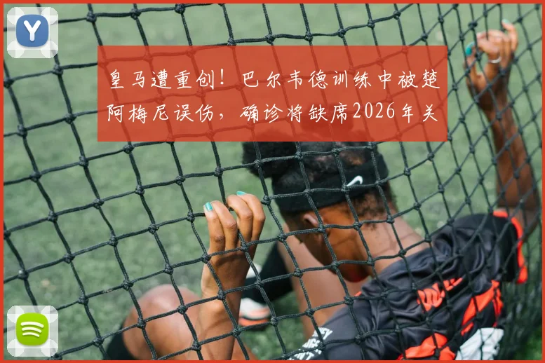 皇马遭重创!巴尔韦德训练中被楚阿梅尼误伤,确诊将缺席2026年关键国家德比,医疗报告建议休养一周