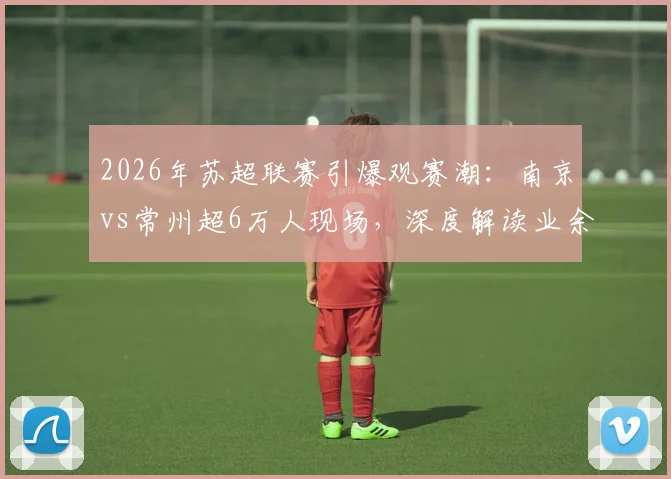 2026年苏超联赛引爆观赛潮:南京vs常州超6万人现场,深度解读业余足球火爆原因与观赛指南