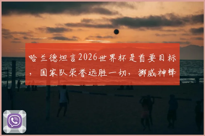 哈兰德坦言2026世界杯是首要目标,国家队荣誉远胜一切,挪威神锋的未来规划全解析