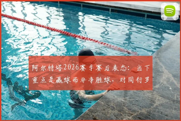 阿尔特塔2026赛季赛后表态:当下重点是赢球而非净胜球,对同行罗森内尔离任深感遗憾
