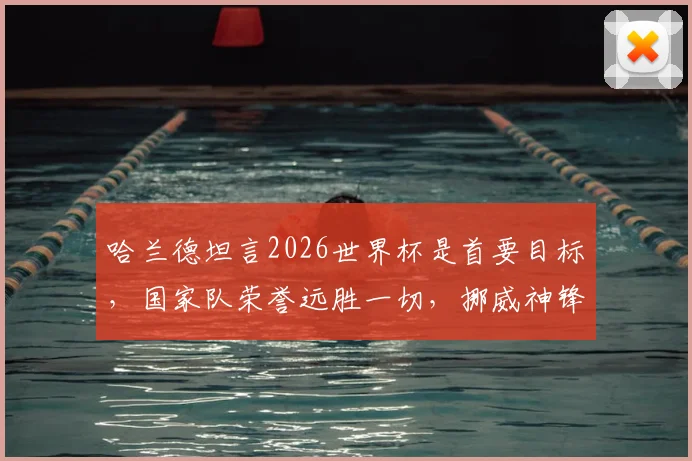 哈兰德坦言2026世界杯是首要目标，国家队荣誉远胜一切，挪威神锋的未来规划全解析