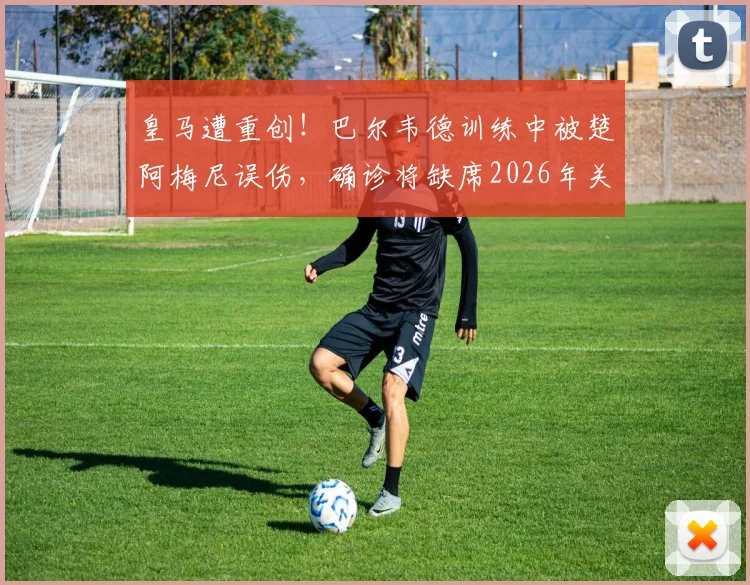 皇马遭重创！巴尔韦德训练中被楚阿梅尼误伤，确诊将缺席2026年关键国家德比，医疗报告建议休养一周